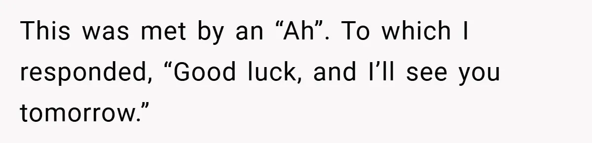 This was met by an “Ah”. To which I responded, “Good luck, and I’ll see you tomorrow.”