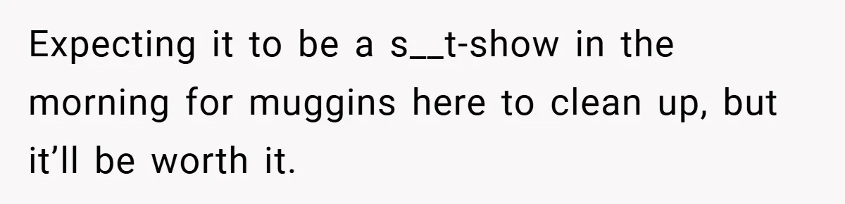 Expecting it to be a s__t-show in the morning for muggins here to clean up, but it’ll be worth it.