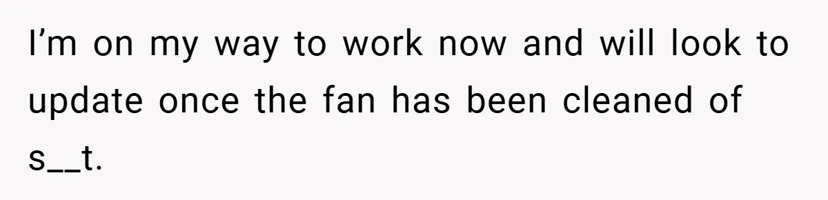 I’m on my way to work now and will look to update once the fan has been cleaned of s__t.