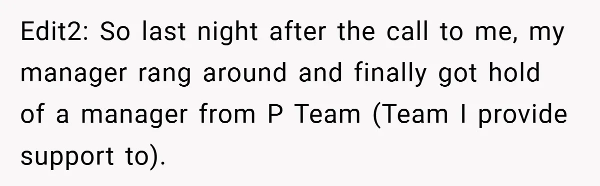 Edit2: So last night after the call to me, my manager rang around and finally got hold of a manager from P Team (Team I provide support to).