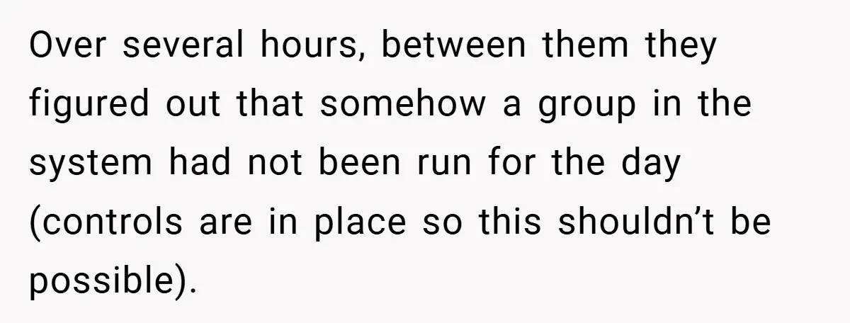 Over several hours, between them they figured out that somehow a group in the system had not been run for the day (controls are in place so this shouldn’t be...