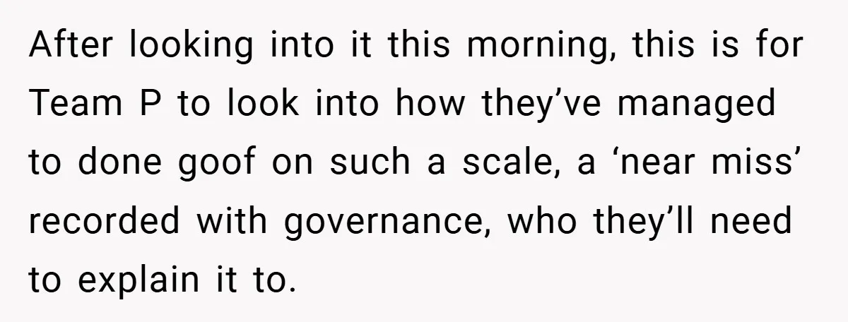 After looking into it this morning, this is for Team P to look into how they’ve managed to done goof on such a scale, a ‘near miss’ recorded with governance,...