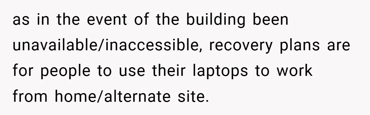 as in the event of the building been unavailable/inaccessible, recovery plans are for people to use their laptops to work from home/alternate site.