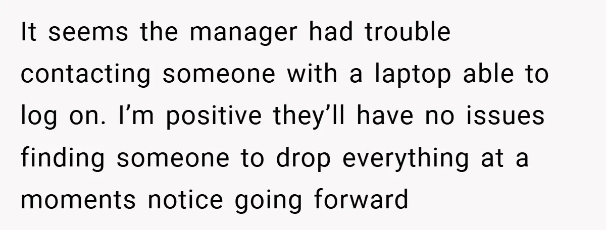 It seems the manager had trouble contacting someone with a laptop able to log on. I’m positive they’ll have no issues finding someone to drop everything at a moments notice...