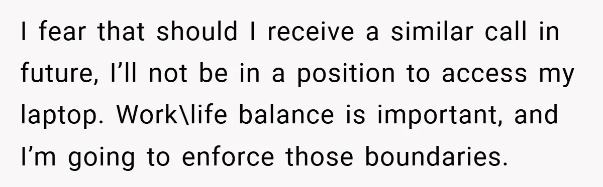 I fear that should I receive a similar call in future, I’ll not be in a position to access my laptop. Work\life balance is important, and I’m going to enforce...