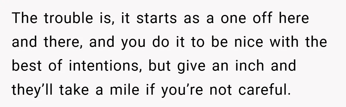 The trouble is, it starts as a one off here and there, and you do it to be nice with the best of intentions, but give an inch and they’ll...