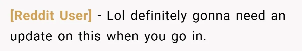 [Reddit User] − Lol definitely gonna need an update on this when you go in.