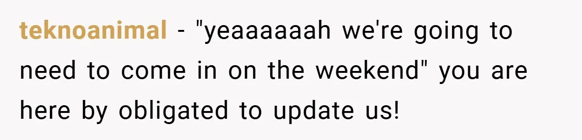 teknoanimal − "yeaaaaaah we're going to need to come in on the weekend" you are here by obligated to update us!