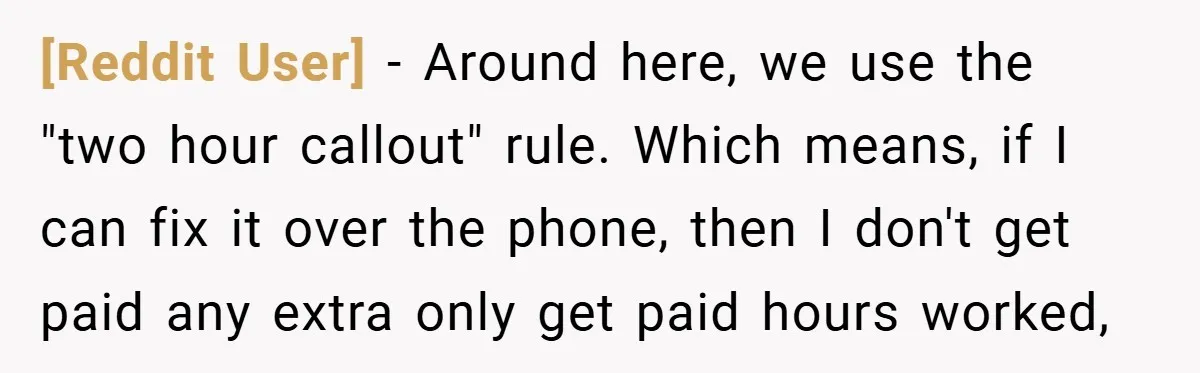 [Reddit User] − Around here, we use the "two hour callout" rule. Which means, if I can fix it over the phone, then I don't get paid any extra only...