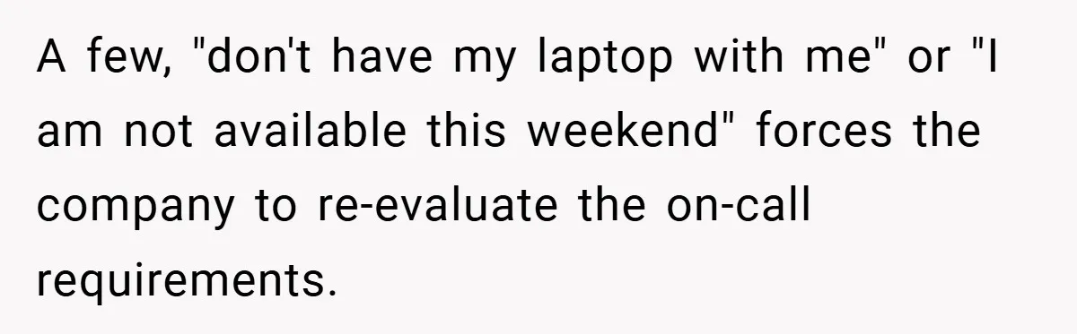 A few, "don't have my laptop with me" or "I am not available this weekend" forces the company to re-evaluate the on-call requirements.