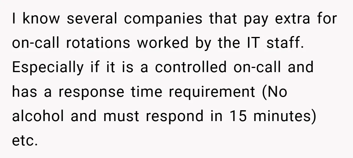 I know several companies that pay extra for on-call rotations worked by the IT staff. Especially if it is a controlled on-call and has a response time requirement (No alcohol...