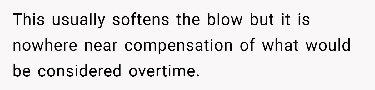 This usually softens the blow but it is nowhere near compensation of what would be considered overtime.