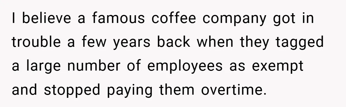 I believe a famous coffee company got in trouble a few years back when they tagged a large number of employees as exempt and stopped paying them overtime.