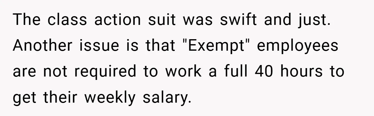 The class action suit was swift and just. Another issue is that "Exempt" employees are not required to work a full 40 hours to get their weekly salary.