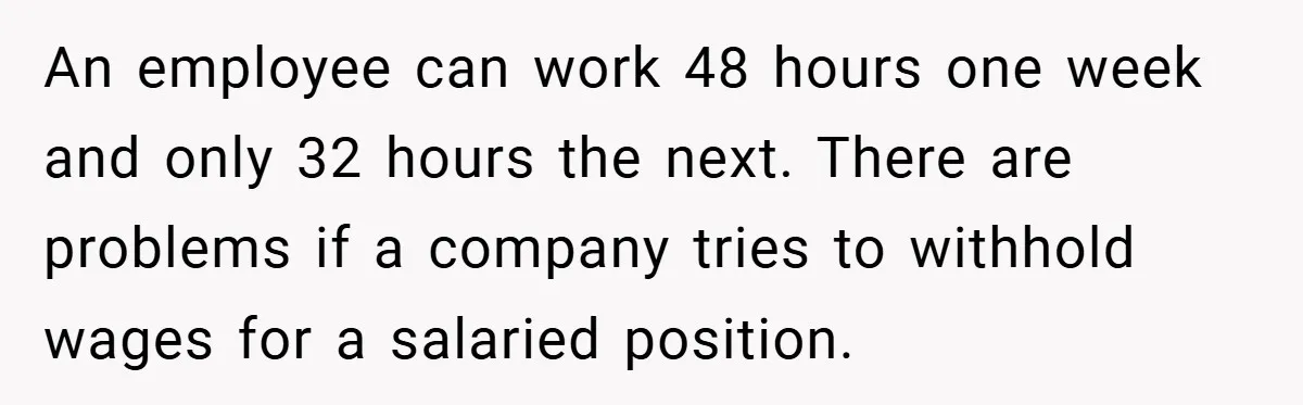 An employee can work 48 hours one week and only 32 hours the next. There are problems if a company tries to withhold wages for a salaried position.