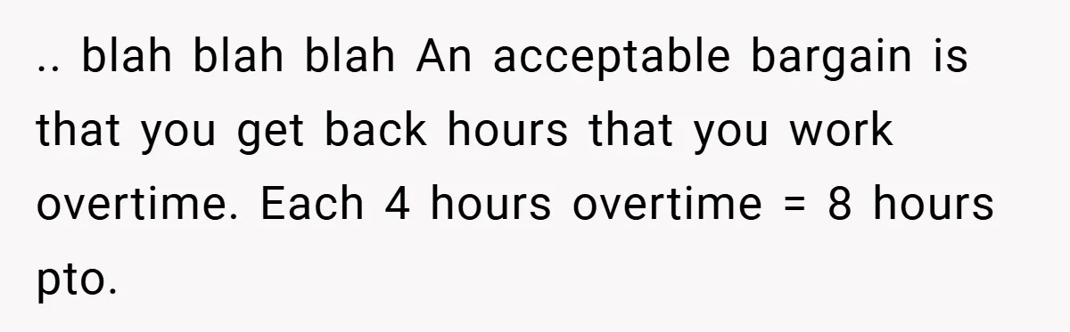 .. blah blah blah An acceptable bargain is that you get back hours that you work overtime. Each 4 hours overtime = 8 hours pto.