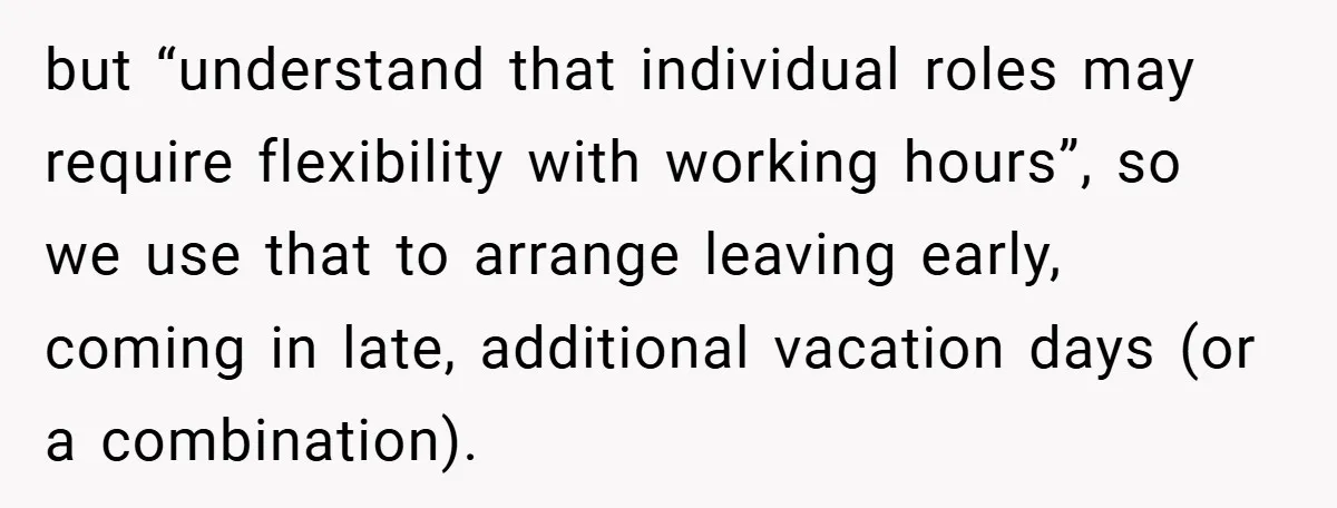 but “understand that individual roles may require flexibility with working hours”, so we use that to arrange leaving early, coming in late, additional vacation days (or a combination).