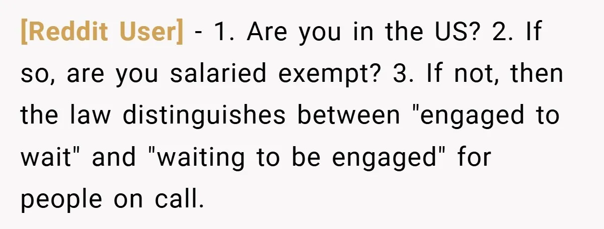 [Reddit User] − 1. Are you in the US? 2. If so, are you salaried exempt? 3. If not, then the law distinguishes between "engaged to wait" and "waiting to...