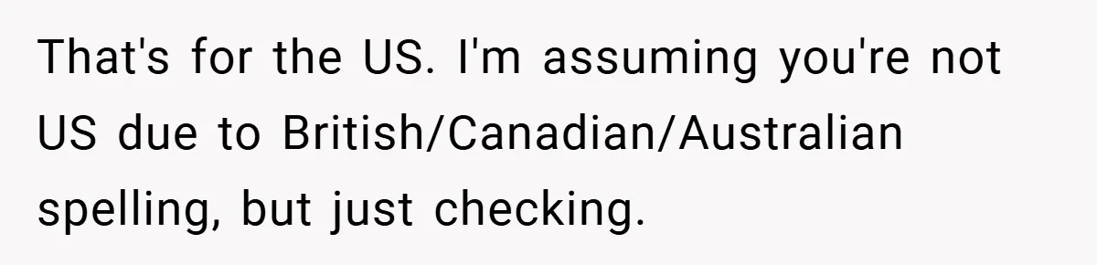 That's for the US. I'm assuming you're not US due to British/Canadian/Australian spelling, but just checking.