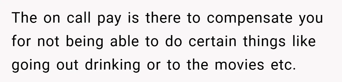 The on call pay is there to compensate you for not being able to do certain things like going out drinking or to the movies etc.