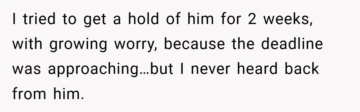 I tried to get a hold of him for 2 weeks, with growing worry, because the deadline was approaching…but I never heard back from him.