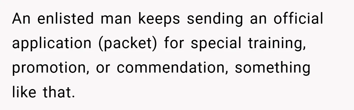An enlisted man keeps sending an official application (packet) for special training, promotion, or commendation, something like that.