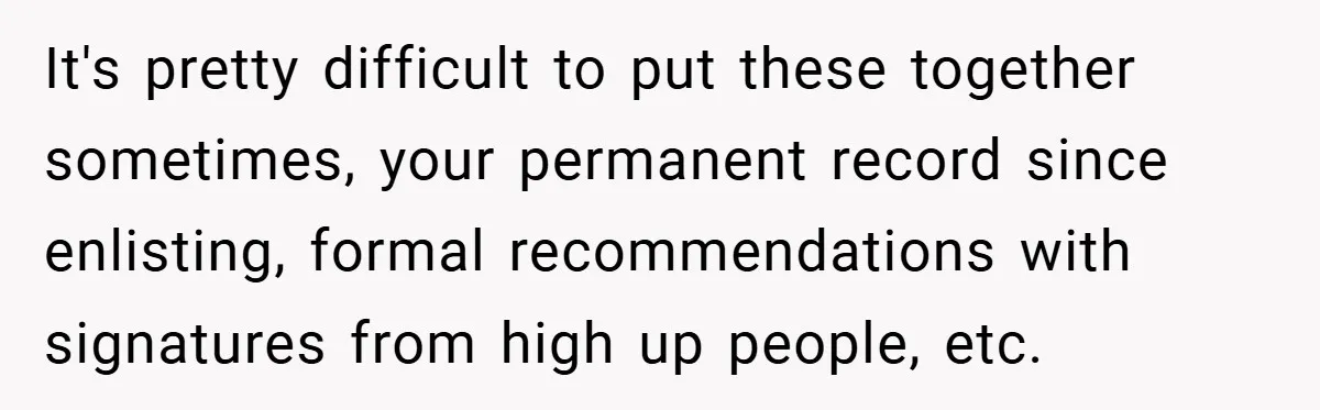 It's pretty difficult to put these together sometimes, your permanent record since enlisting, formal recommendations with signatures from high up people, etc.