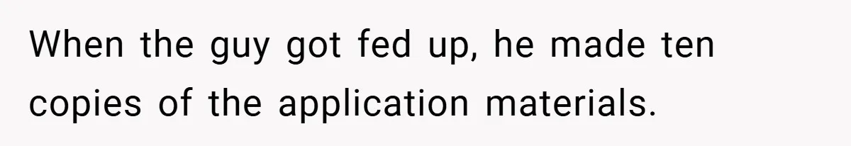 When the guy got fed up, he made ten copies of the application materials.