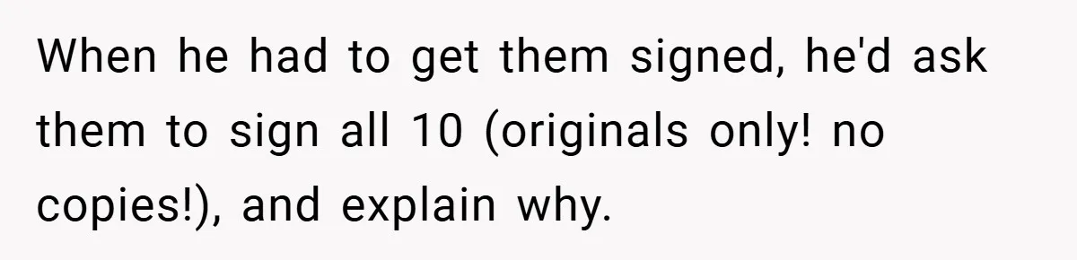 When he had to get them signed, he'd ask them to sign all 10 (originals only! no copies!), and explain why.