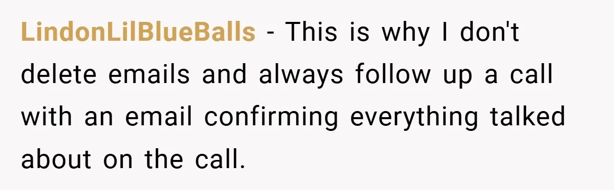 LindonLilBlueBalls − This is why I don't delete emails and always follow up a call with an email confirming everything talked about on the call.