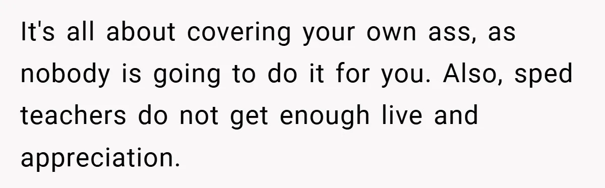 It's all about covering your own ass, as nobody is going to do it for you. Also, sped teachers do not get enough live and appreciation.