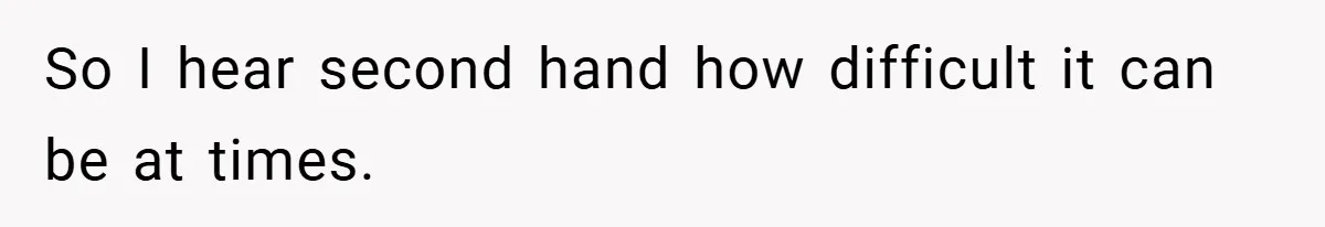 So I hear second hand how difficult it can be at times.