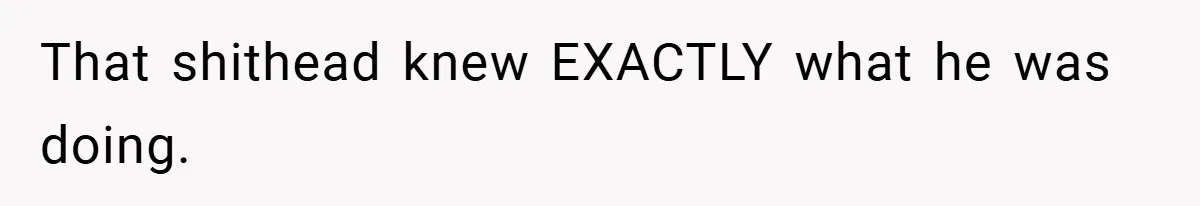 That shithead knew EXACTLY what he was doing.