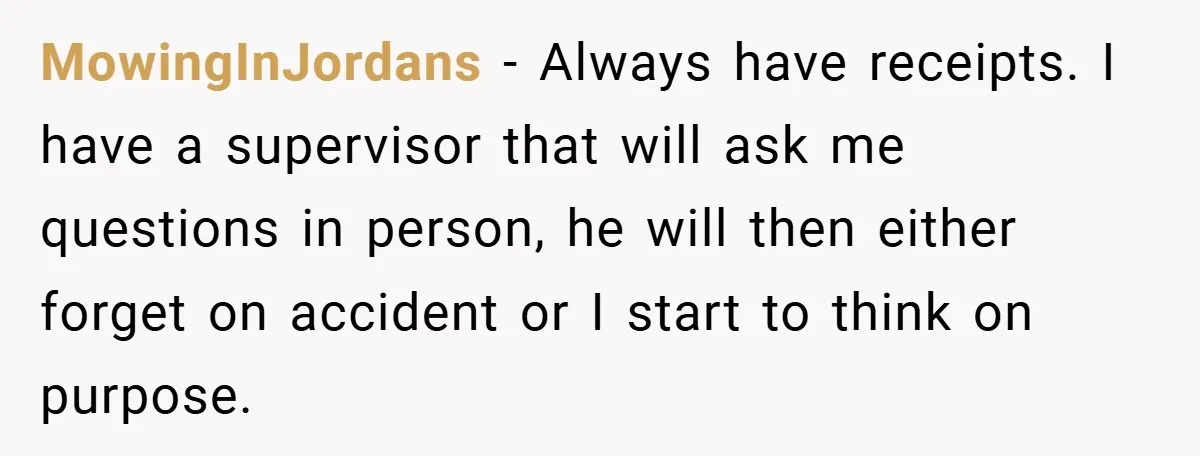 MowingInJordans − Always have receipts. I have a supervisor that will ask me questions in person, he will then either forget on accident or I start to think on purpose.