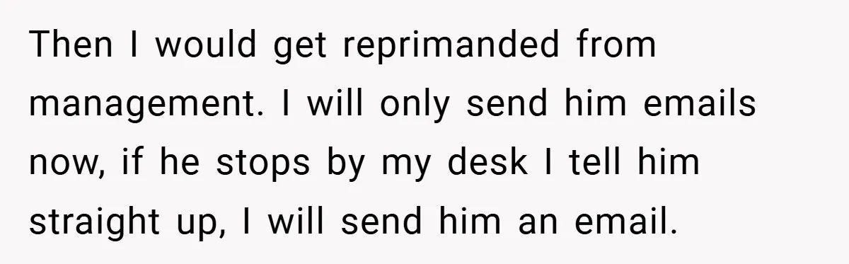 Then I would get reprimanded from management. I will only send him emails now, if he stops by my desk I tell him straight up, I will send him an...