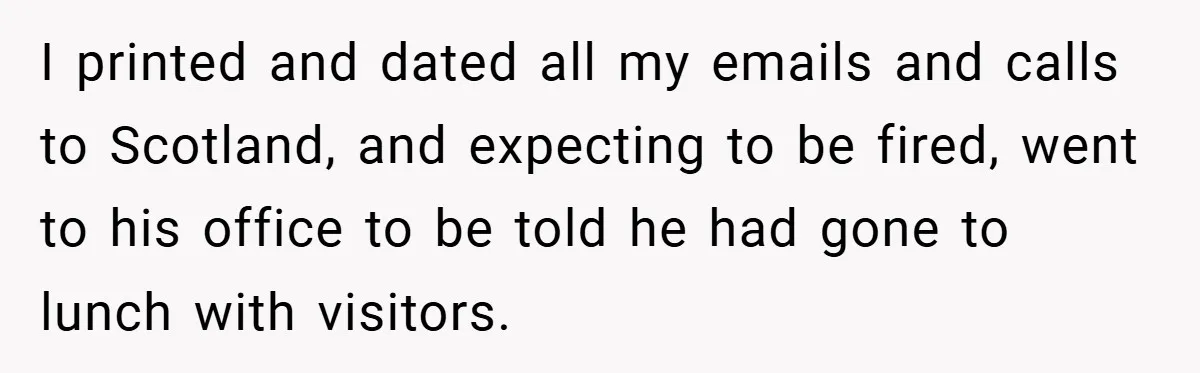 I printed and dated all my emails and calls to Scotland, and expecting to be fired, went to his office to be told he had gone to lunch with visitors.