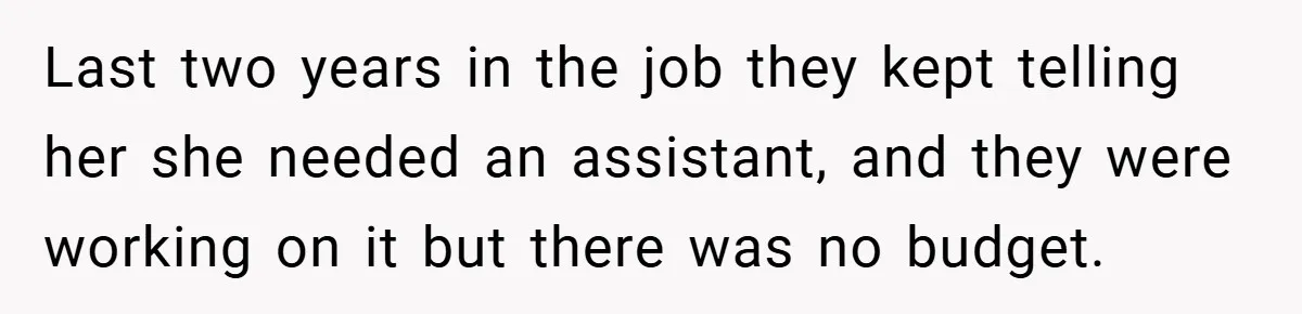 Last two years in the job they kept telling her she needed an assistant, and they were working on it but there was no budget.
