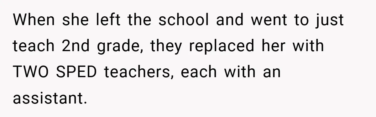 When she left the school and went to just teach 2nd grade, they replaced her with TWO SPED teachers, each with an assistant.