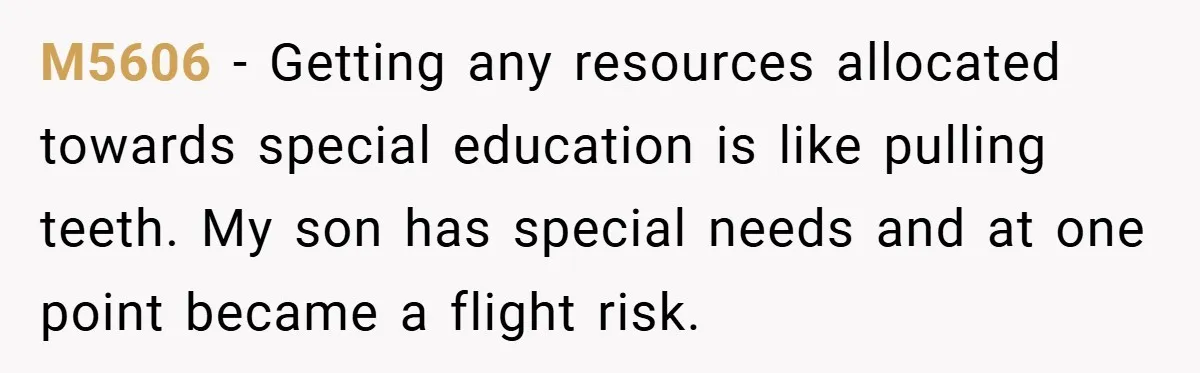 M5606 − Getting any resources allocated towards special education is like pulling teeth. My son has special needs and at one point became a flight risk.