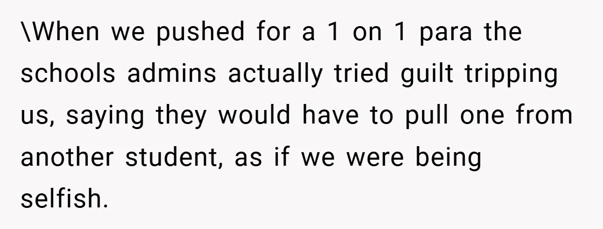 \When we pushed for a 1 on 1 para the schools admins actually tried guilt tripping us, saying they would have to pull one from another student, as if we...