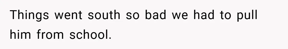 Things went south so bad we had to pull him from school.