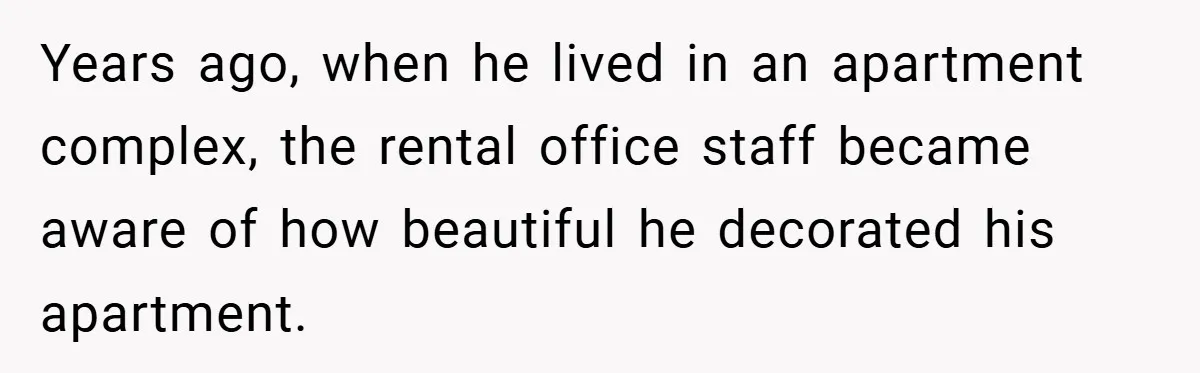 Years ago, when he lived in an apartment complex, the rental office staff became aware of how beautiful he decorated his apartment.