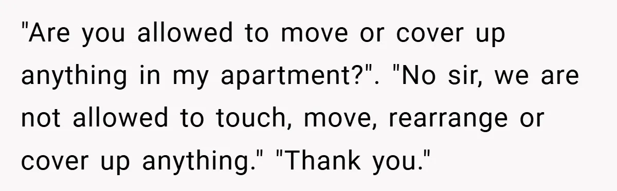 "Are you allowed to move or cover up anything in my apartment?". "No sir, we are not allowed to touch, move, rearrange or cover up anything." "Thank you."
