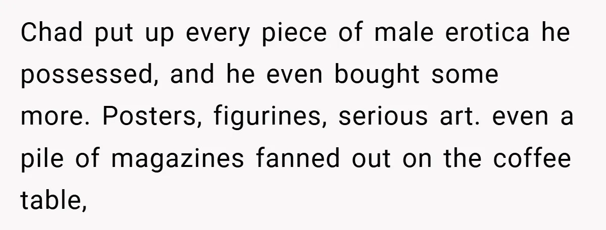 Chad put up every piece of male erotica he possessed, and he even bought some more. Posters, figurines, serious art. even a pile of magazines fanned out on the coffee...