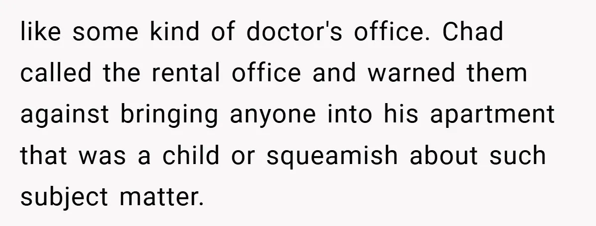 like some kind of doctor's office. Chad called the rental office and warned them against bringing anyone into his apartment that was a child or squeamish about such subject matter.