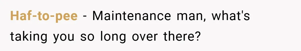 Haf-to-pee − Maintenance man, what's taking you so long over there?