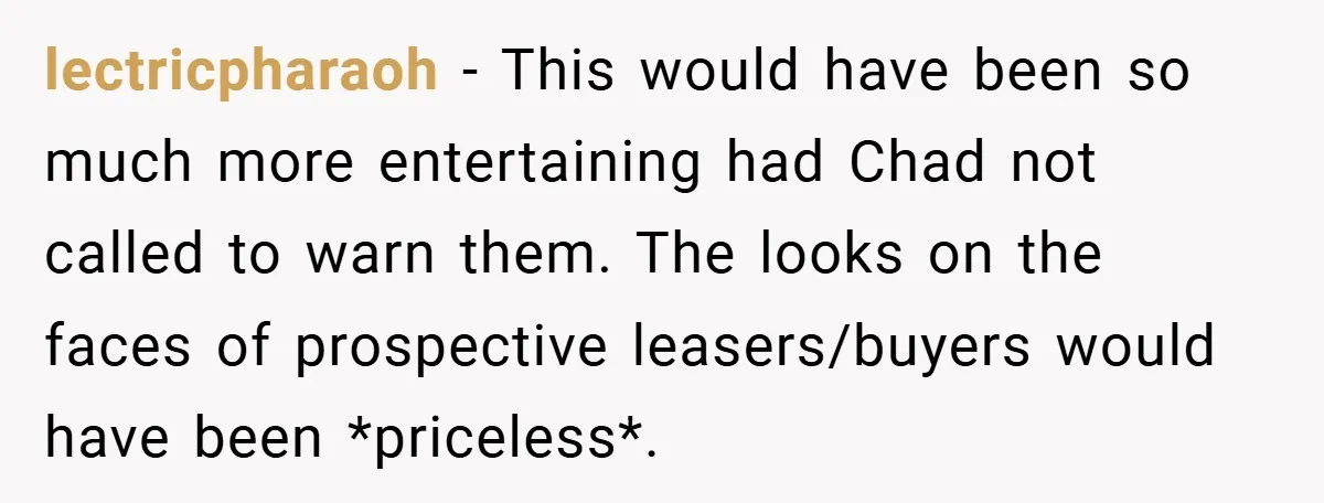 lectricpharaoh − This would have been so much more entertaining had Chad not called to warn them. The looks on the faces of prospective leasers/buyers would have been *priceless*.