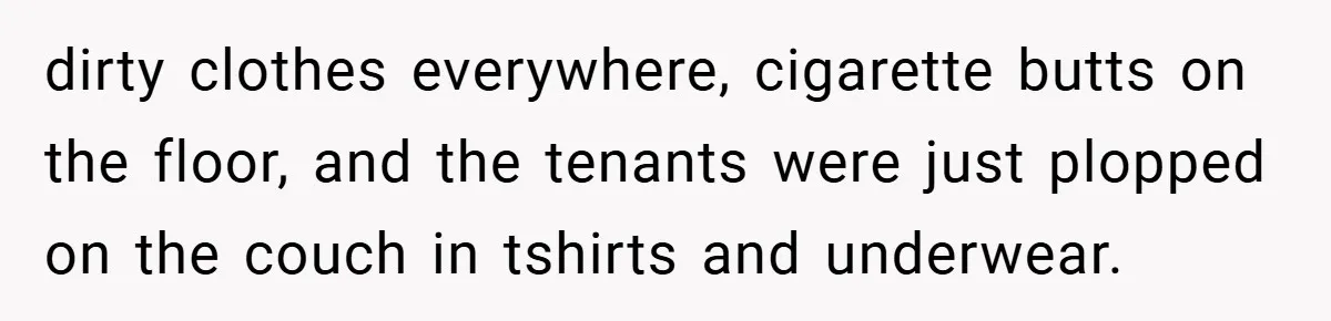dirty clothes everywhere, cigarette butts on the floor, and the tenants were just plopped on the couch in tshirts and underwear.