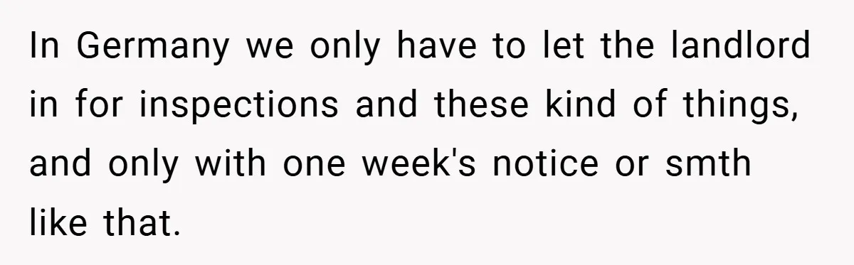 In Germany we only have to let the landlord in for inspections and these kind of things, and only with one week's notice or smth like that.