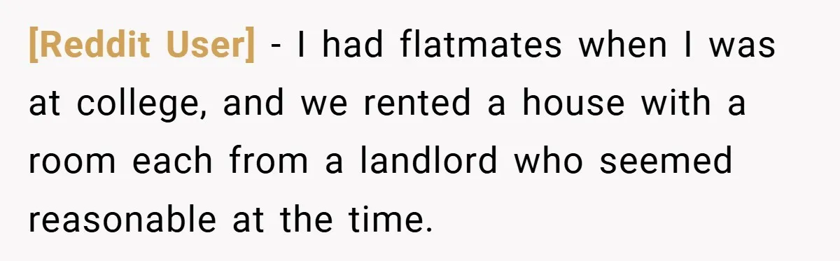 [Reddit User] − I had flatmates when I was at college, and we rented a house with a room each from a landlord who seemed reasonable at the time.